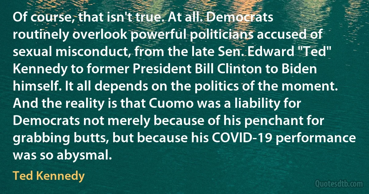 Of course, that isn't true. At all. Democrats routinely overlook powerful politicians accused of sexual misconduct, from the late Sen. Edward "Ted" Kennedy to former President Bill Clinton to Biden himself. It all depends on the politics of the moment. And the reality is that Cuomo was a liability for Democrats not merely because of his penchant for grabbing butts, but because his COVID-19 performance was so abysmal. (Ted Kennedy)