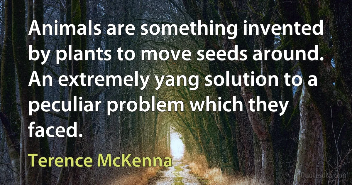 Animals are something invented by plants to move seeds around. An extremely yang solution to a peculiar problem which they faced. (Terence McKenna)