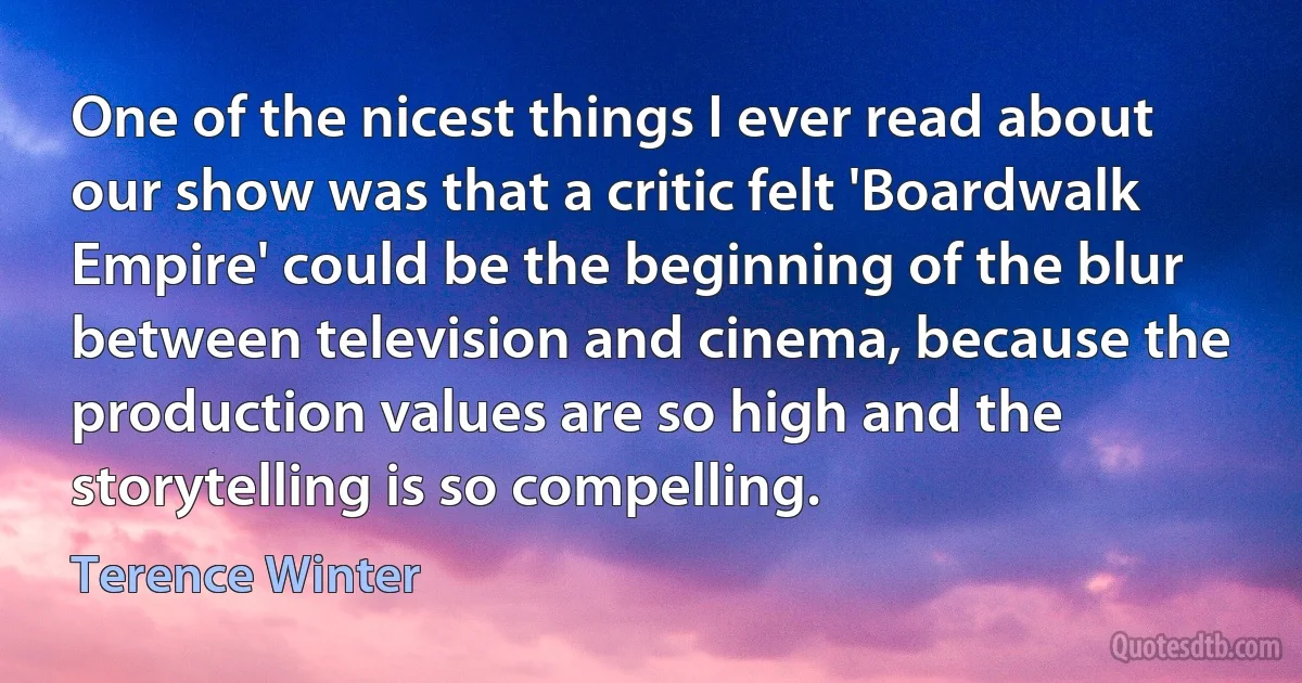 One of the nicest things I ever read about our show was that a critic felt 'Boardwalk Empire' could be the beginning of the blur between television and cinema, because the production values are so high and the storytelling is so compelling. (Terence Winter)