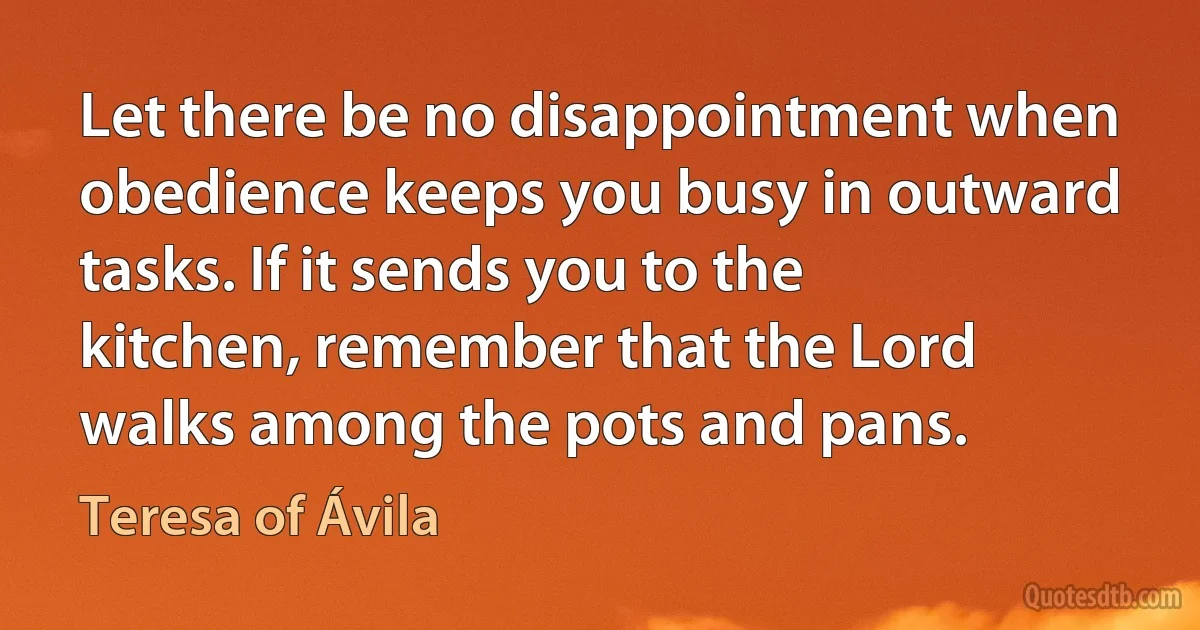 Let there be no disappointment when obedience keeps you busy in outward tasks. If it sends you to the kitchen, remember that the Lord walks among the pots and pans. (Teresa of Ávila)