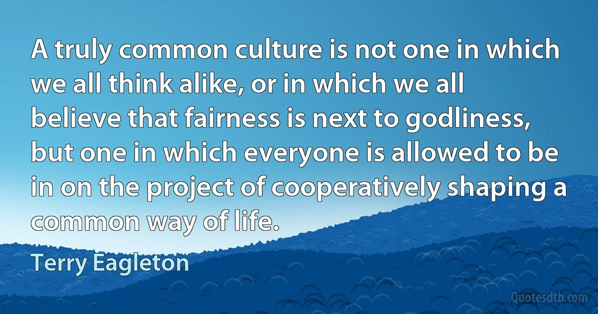 A truly common culture is not one in which we all think alike, or in which we all believe that fairness is next to godliness, but one in which everyone is allowed to be in on the project of cooperatively shaping a common way of life. (Terry Eagleton)