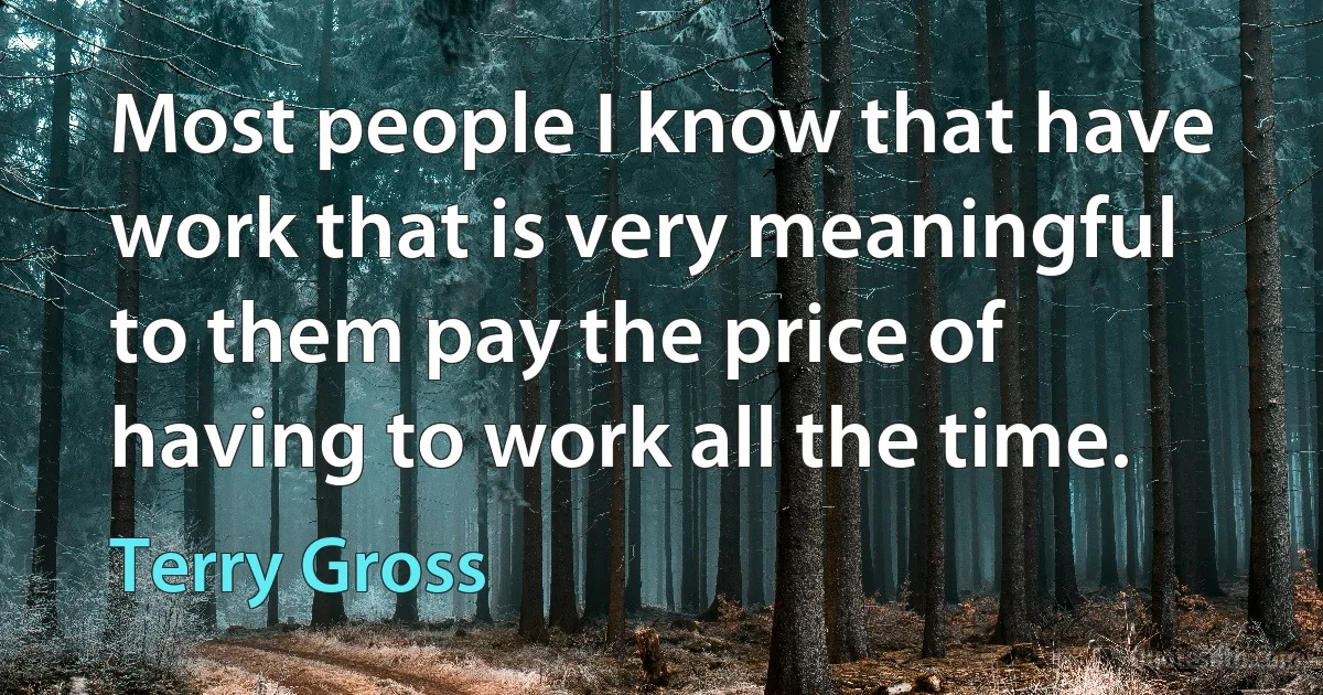 Most people I know that have work that is very meaningful to them pay the price of having to work all the time. (Terry Gross)