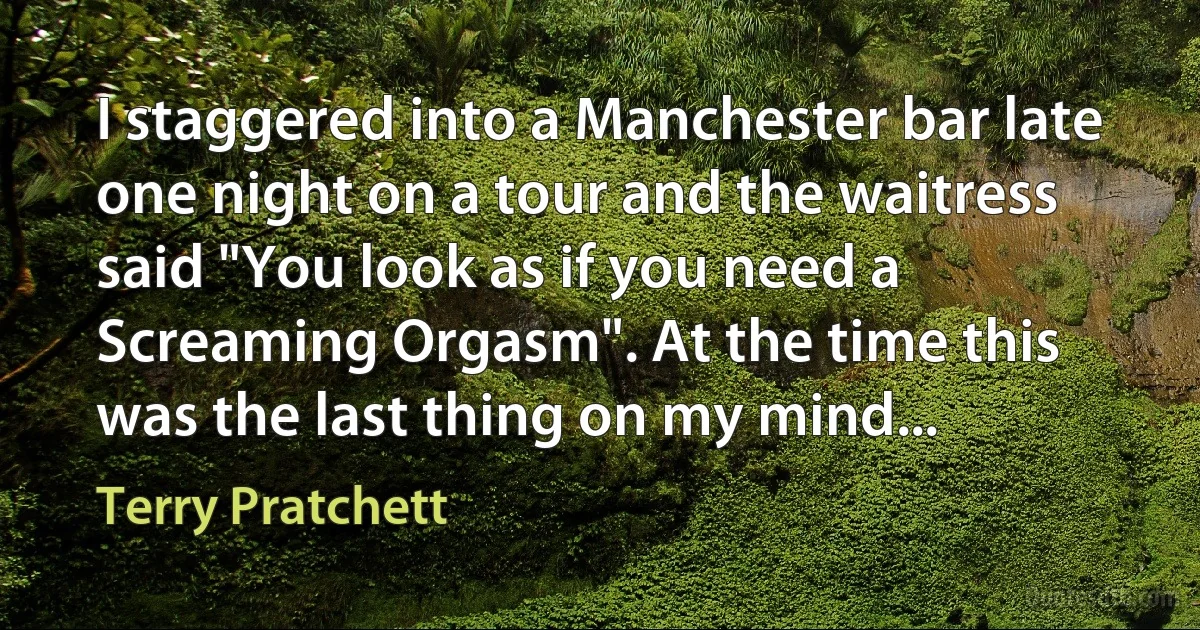 I staggered into a Manchester bar late one night on a tour and the waitress said "You look as if you need a Screaming Orgasm". At the time this was the last thing on my mind... (Terry Pratchett)