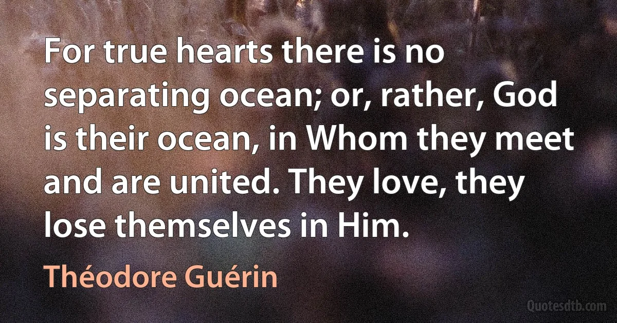 For true hearts there is no separating ocean; or, rather, God is their ocean, in Whom they meet and are united. They love, they lose themselves in Him. (Théodore Guérin)