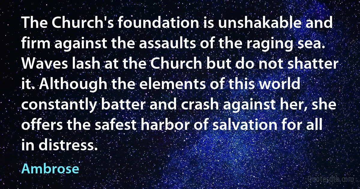 The Church's foundation is unshakable and firm against the assaults of the raging sea. Waves lash at the Church but do not shatter it. Although the elements of this world constantly batter and crash against her, she offers the safest harbor of salvation for all in distress. (Ambrose)