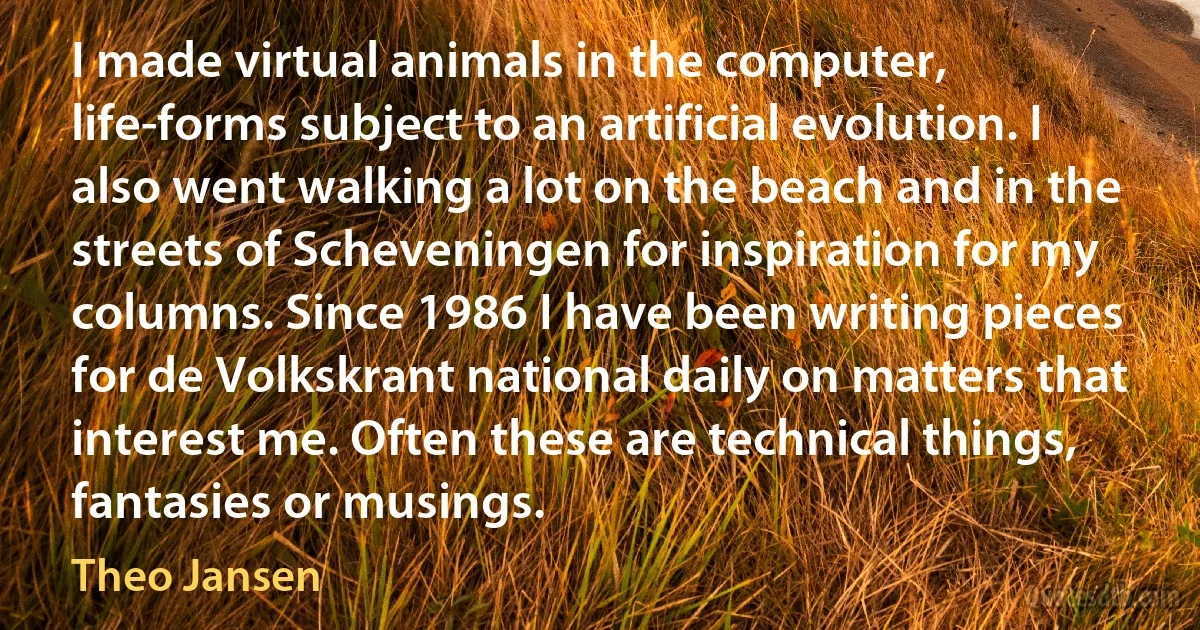 I made virtual animals in the computer, life-forms subject to an artificial evolution. I also went walking a lot on the beach and in the streets of Scheveningen for inspiration for my columns. Since 1986 I have been writing pieces for de Volkskrant national daily on matters that interest me. Often these are technical things, fantasies or musings. (Theo Jansen)