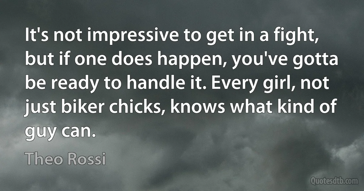 It's not impressive to get in a fight, but if one does happen, you've gotta be ready to handle it. Every girl, not just biker chicks, knows what kind of guy can. (Theo Rossi)