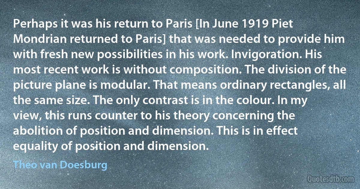 Perhaps it was his return to Paris [In June 1919 Piet Mondrian returned to Paris] that was needed to provide him with fresh new possibilities in his work. Invigoration. His most recent work is without composition. The division of the picture plane is modular. That means ordinary rectangles, all the same size. The only contrast is in the colour. In my view, this runs counter to his theory concerning the abolition of position and dimension. This is in effect equality of position and dimension. (Theo van Doesburg)