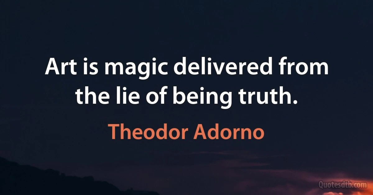 Art is magic delivered from the lie of being truth. (Theodor Adorno)