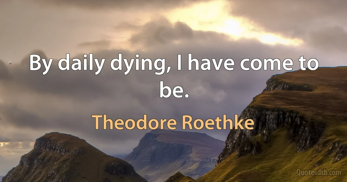 By daily dying, I have come to be. (Theodore Roethke)