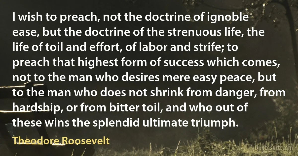 I wish to preach, not the doctrine of ignoble ease, but the doctrine of the strenuous life, the life of toil and effort, of labor and strife; to preach that highest form of success which comes, not to the man who desires mere easy peace, but to the man who does not shrink from danger, from hardship, or from bitter toil, and who out of these wins the splendid ultimate triumph. (Theodore Roosevelt)