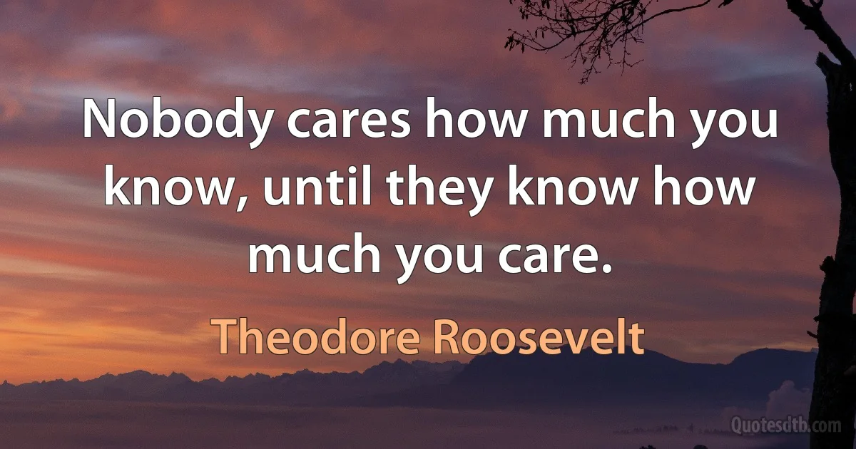 Nobody cares how much you know, until they know how much you care. (Theodore Roosevelt)