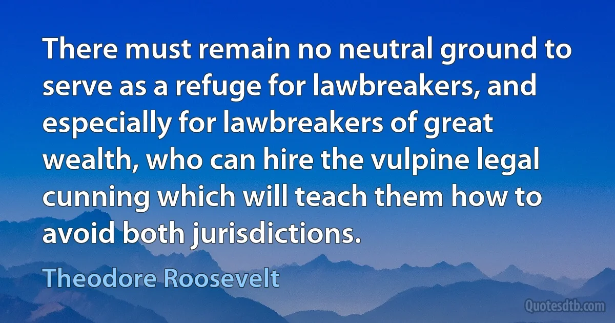 There must remain no neutral ground to serve as a refuge for lawbreakers, and especially for lawbreakers of great wealth, who can hire the vulpine legal cunning which will teach them how to avoid both jurisdictions. (Theodore Roosevelt)