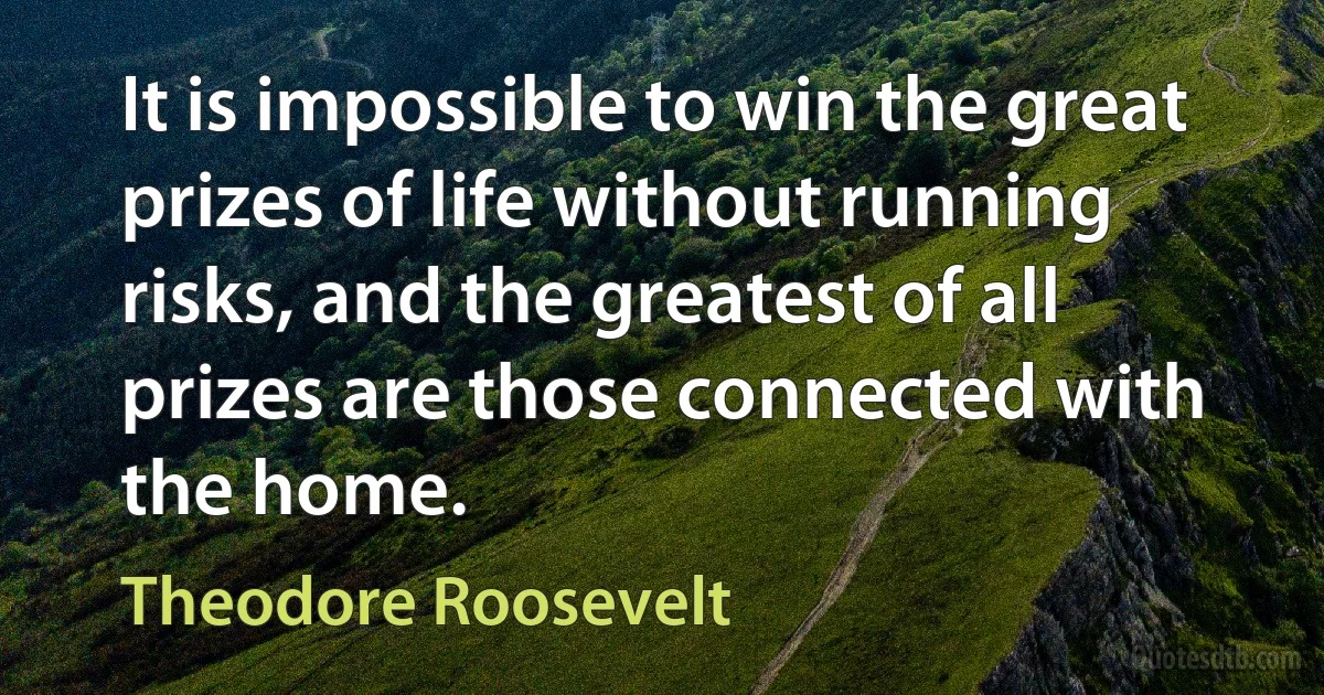 It is impossible to win the great prizes of life without running risks, and the greatest of all prizes are those connected with the home. (Theodore Roosevelt)