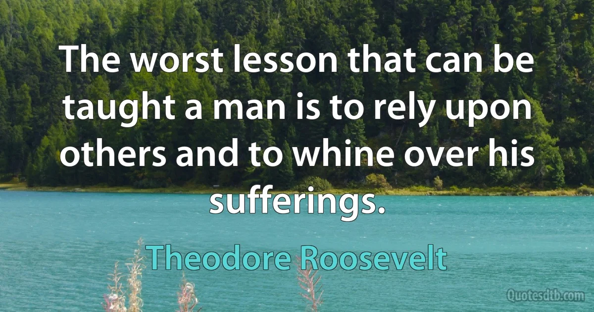 The worst lesson that can be taught a man is to rely upon others and to whine over his sufferings. (Theodore Roosevelt)