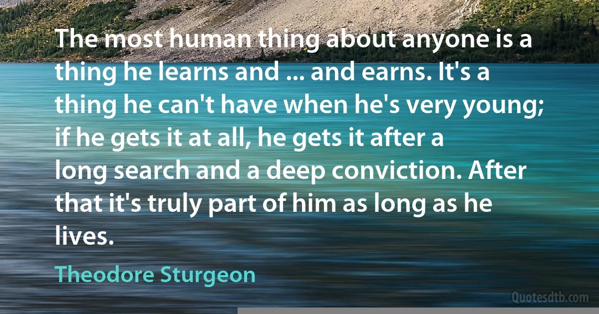 The most human thing about anyone is a thing he learns and ... and earns. It's a thing he can't have when he's very young; if he gets it at all, he gets it after a long search and a deep conviction. After that it's truly part of him as long as he lives. (Theodore Sturgeon)