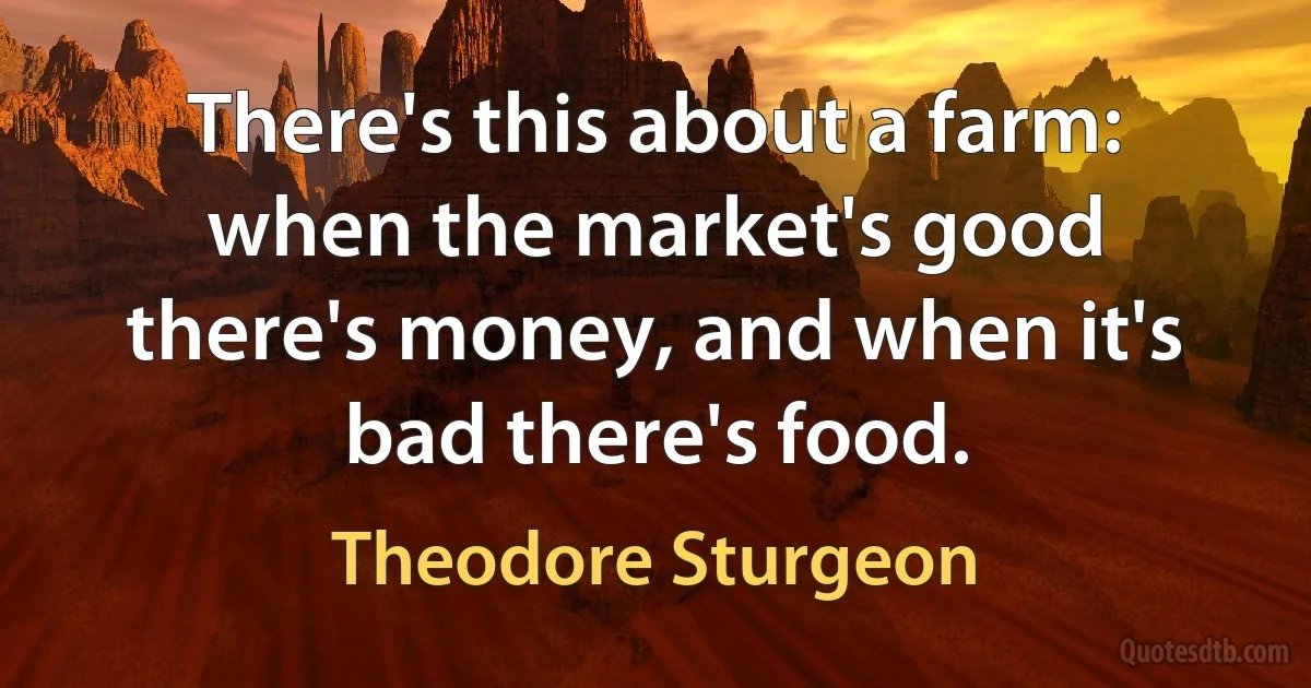 There's this about a farm: when the market's good there's money, and when it's bad there's food. (Theodore Sturgeon)