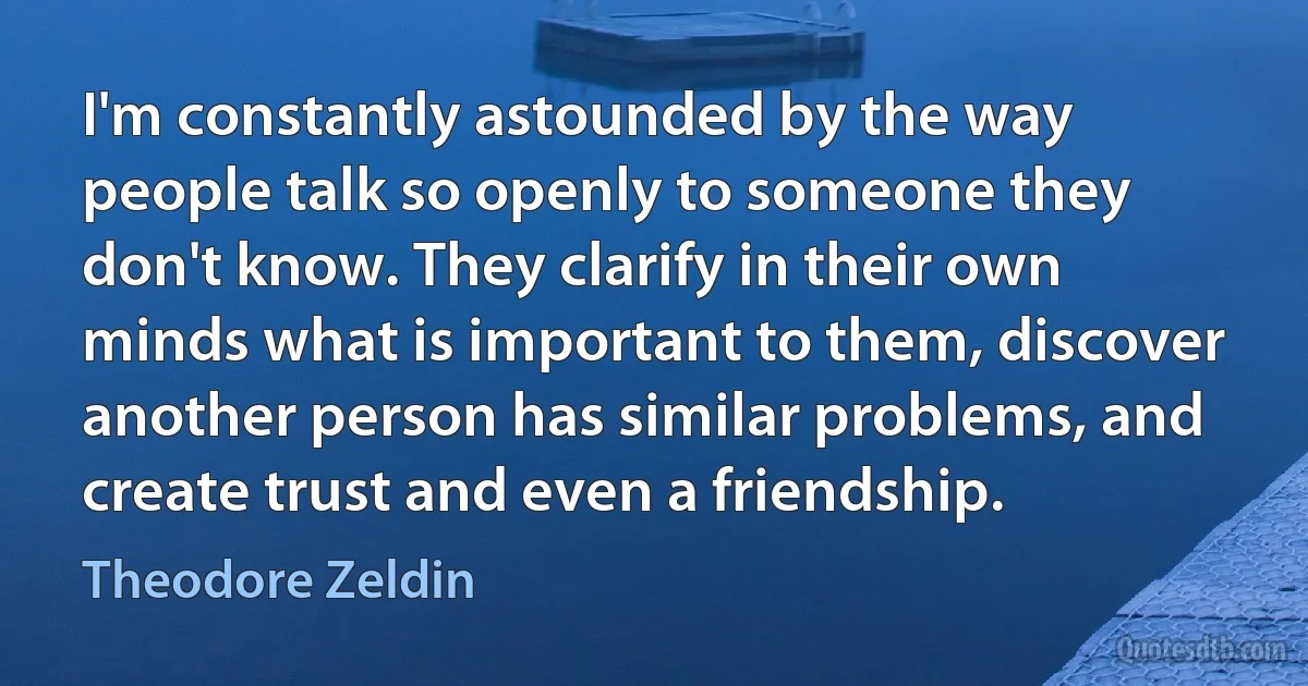 I'm constantly astounded by the way people talk so openly to someone they don't know. They clarify in their own minds what is important to them, discover another person has similar problems, and create trust and even a friendship. (Theodore Zeldin)