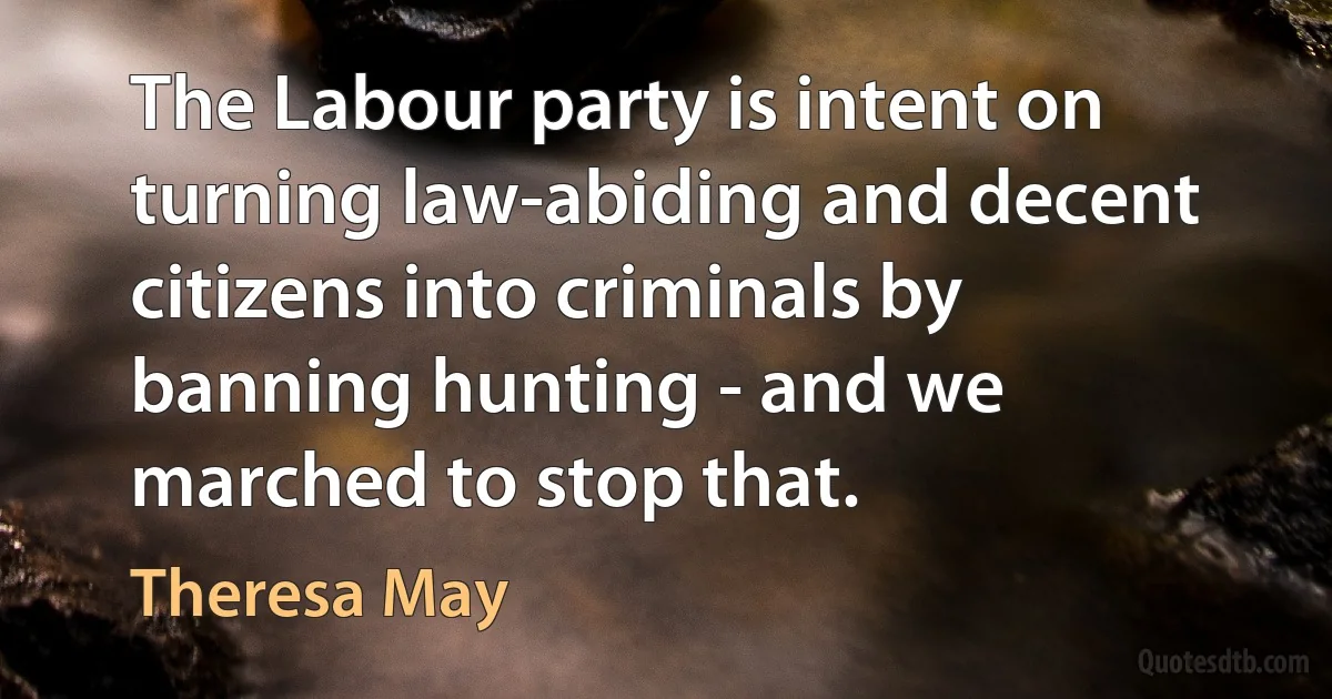 The Labour party is intent on turning law-abiding and decent citizens into criminals by banning hunting - and we marched to stop that. (Theresa May)