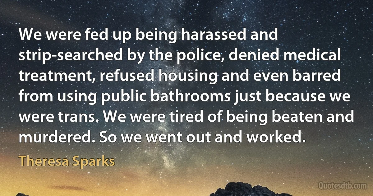 We were fed up being harassed and strip-searched by the police, denied medical treatment, refused housing and even barred from using public bathrooms just because we were trans. We were tired of being beaten and murdered. So we went out and worked. (Theresa Sparks)