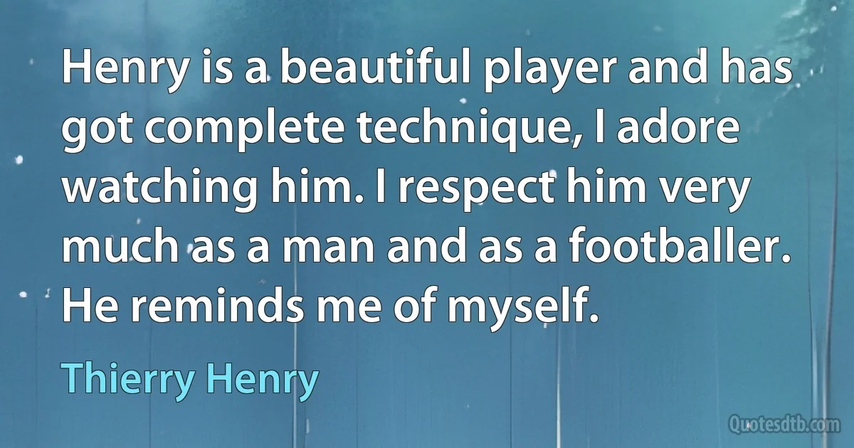 Henry is a beautiful player and has got complete technique, I adore watching him. I respect him very much as a man and as a footballer. He reminds me of myself. (Thierry Henry)