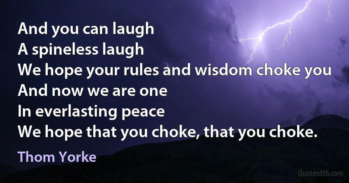 And you can laugh
A spineless laugh
We hope your rules and wisdom choke you
And now we are one
In everlasting peace
We hope that you choke, that you choke. (Thom Yorke)