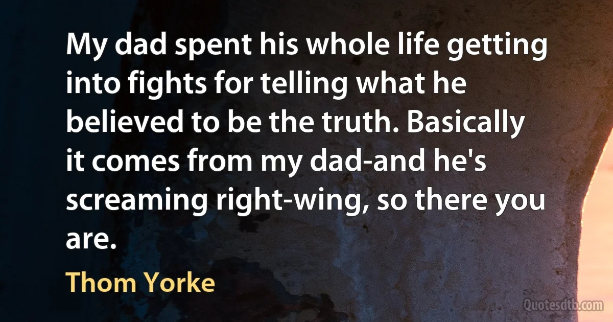 My dad spent his whole life getting into fights for telling what he believed to be the truth. Basically it comes from my dad-and he's screaming right-wing, so there you are. (Thom Yorke)