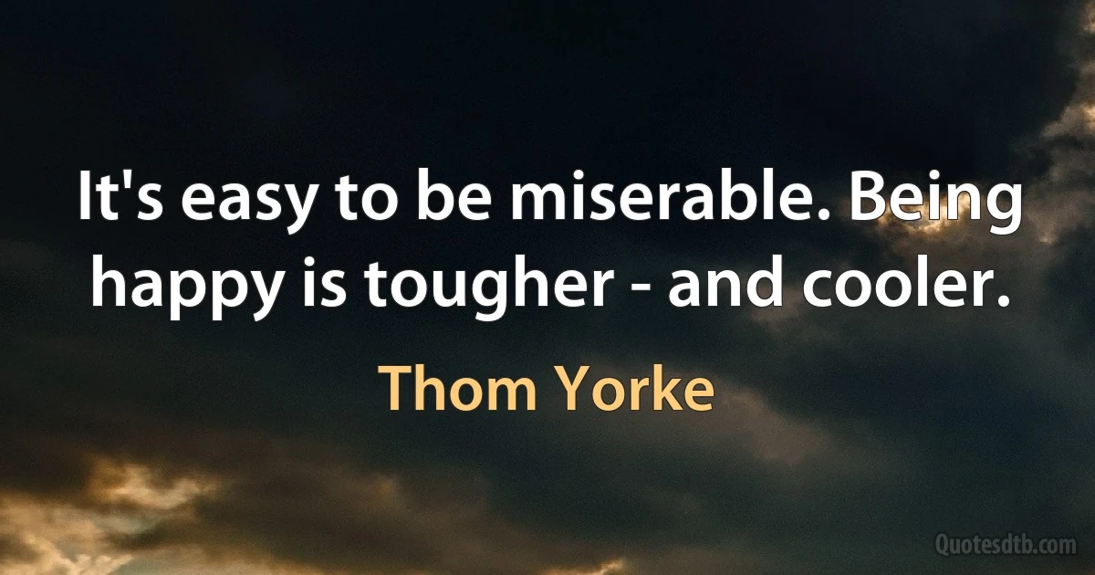 It's easy to be miserable. Being happy is tougher - and cooler. (Thom Yorke)