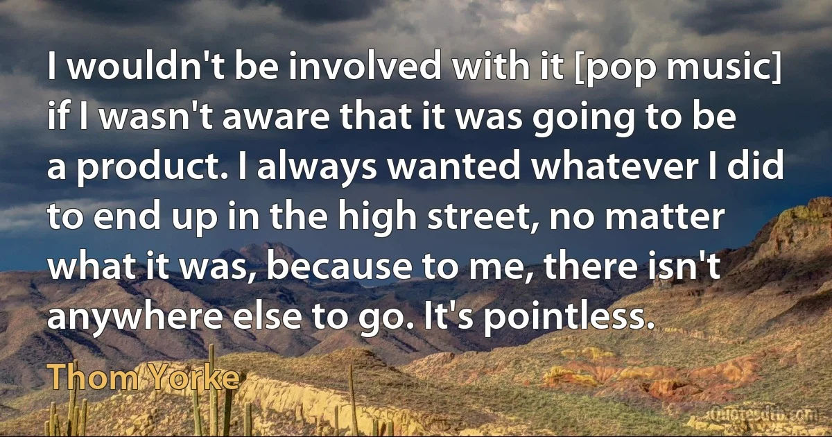 I wouldn't be involved with it [pop music] if I wasn't aware that it was going to be a product. I always wanted whatever I did to end up in the high street, no matter what it was, because to me, there isn't anywhere else to go. It's pointless. (Thom Yorke)