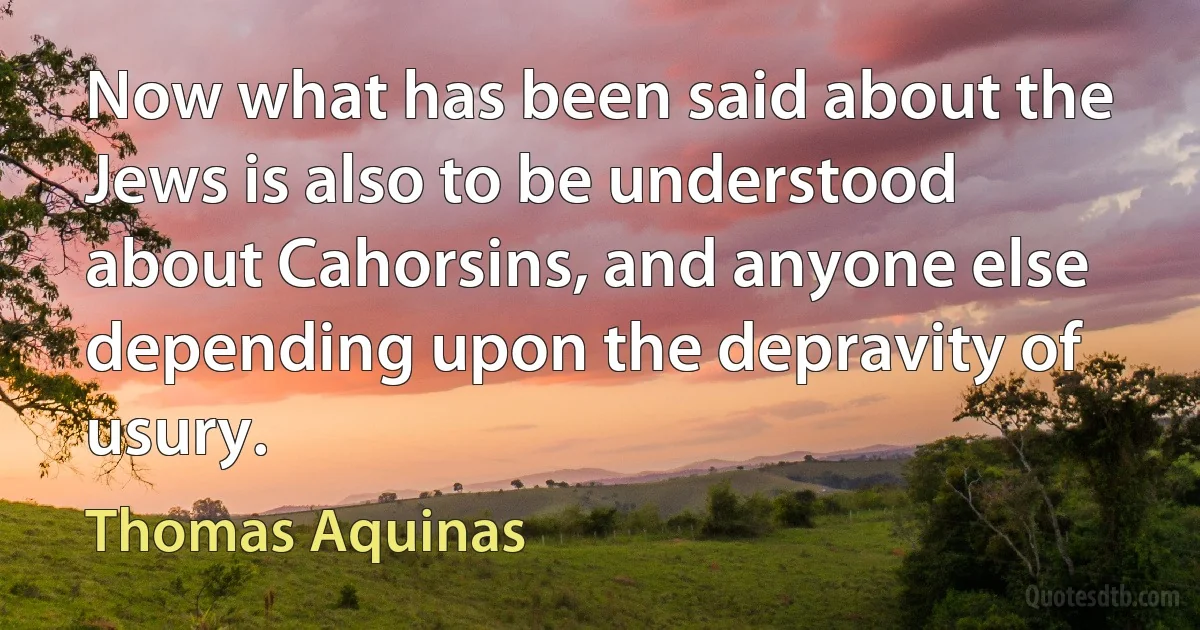 Now what has been said about the Jews is also to be understood about Cahorsins, and anyone else depending upon the depravity of usury. (Thomas Aquinas)