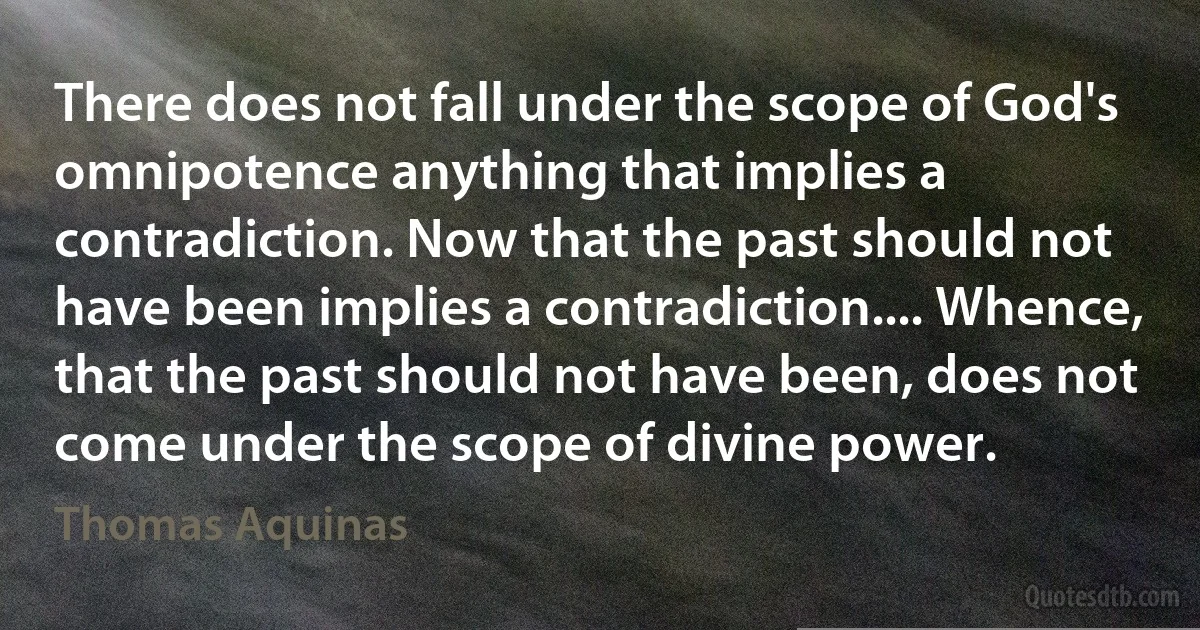 There does not fall under the scope of God's omnipotence anything that implies a contradiction. Now that the past should not have been implies a contradiction.... Whence, that the past should not have been, does not come under the scope of divine power. (Thomas Aquinas)