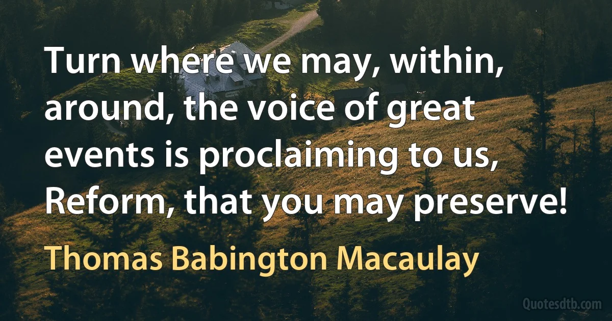 Turn where we may, within, around, the voice of great events is proclaiming to us, Reform, that you may preserve! (Thomas Babington Macaulay)