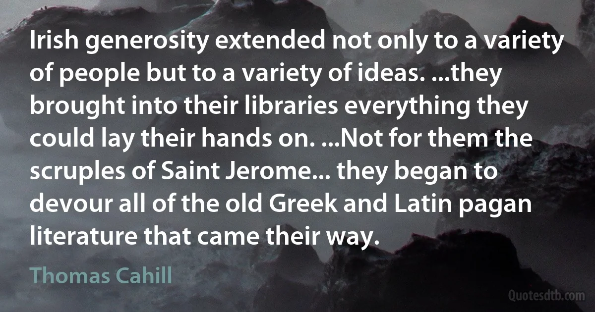 Irish generosity extended not only to a variety of people but to a variety of ideas. ...they brought into their libraries everything they could lay their hands on. ...Not for them the scruples of Saint Jerome... they began to devour all of the old Greek and Latin pagan literature that came their way. (Thomas Cahill)