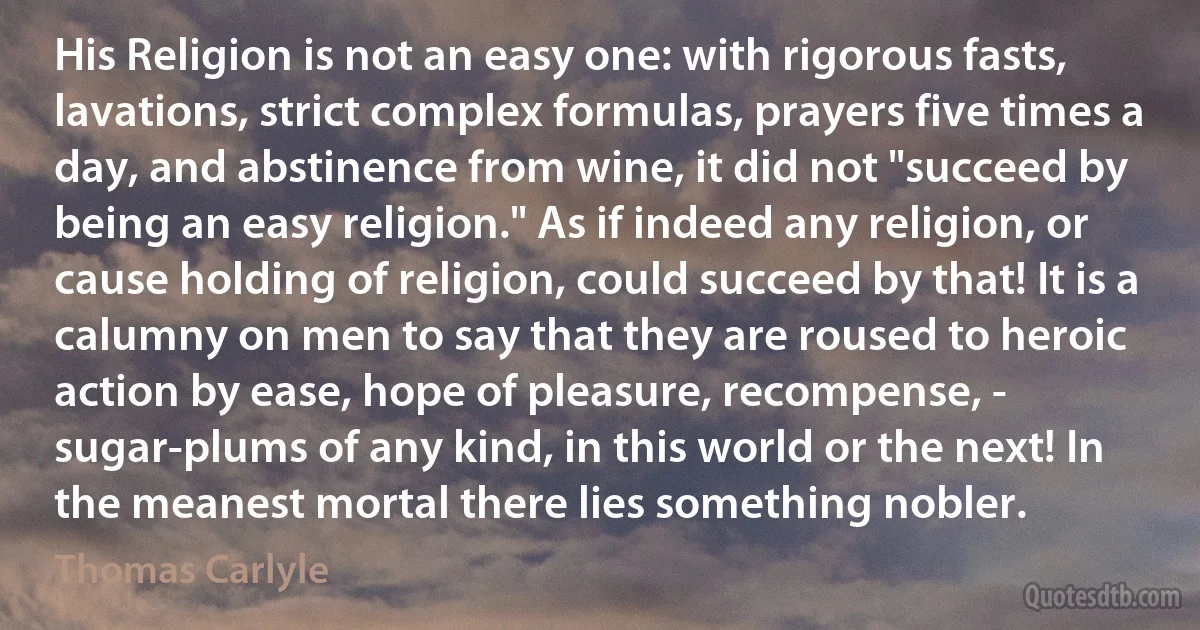 His Religion is not an easy one: with rigorous fasts, lavations, strict complex formulas, prayers five times a day, and abstinence from wine, it did not "succeed by being an easy religion." As if indeed any religion, or cause holding of religion, could succeed by that! It is a calumny on men to say that they are roused to heroic action by ease, hope of pleasure, recompense, - sugar-plums of any kind, in this world or the next! In the meanest mortal there lies something nobler. (Thomas Carlyle)