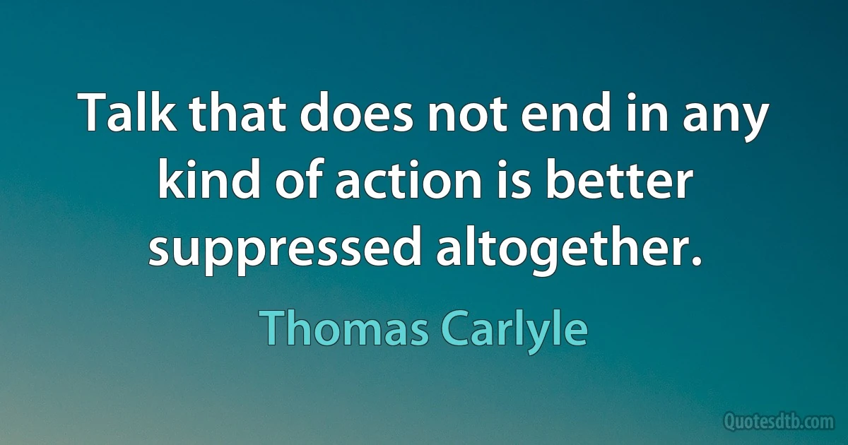 Talk that does not end in any kind of action is better suppressed altogether. (Thomas Carlyle)