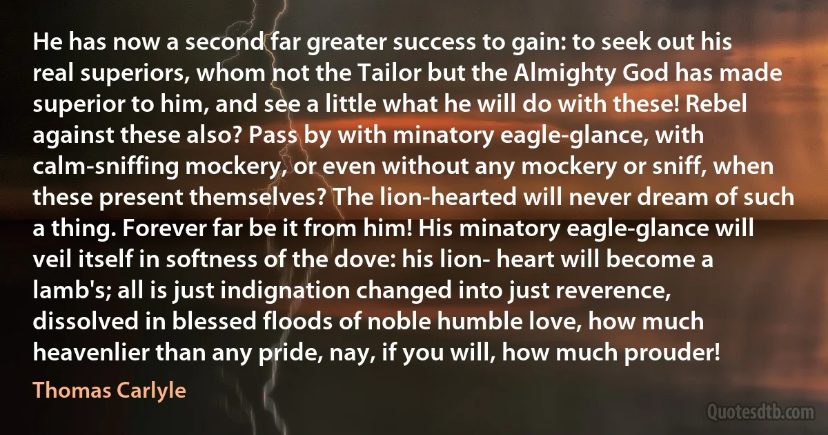 He has now a second far greater success to gain: to seek out his real superiors, whom not the Tailor but the Almighty God has made superior to him, and see a little what he will do with these! Rebel against these also? Pass by with minatory eagle-glance, with calm-sniffing mockery, or even without any mockery or sniff, when these present themselves? The lion-hearted will never dream of such a thing. Forever far be it from him! His minatory eagle-glance will veil itself in softness of the dove: his lion- heart will become a lamb's; all is just indignation changed into just reverence, dissolved in blessed floods of noble humble love, how much heavenlier than any pride, nay, if you will, how much prouder! (Thomas Carlyle)