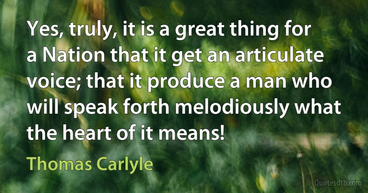 Yes, truly, it is a great thing for a Nation that it get an articulate voice; that it produce a man who will speak forth melodiously what the heart of it means! (Thomas Carlyle)