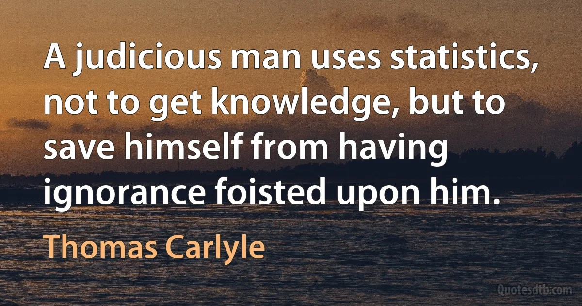 A judicious man uses statistics, not to get knowledge, but to save himself from having ignorance foisted upon him. (Thomas Carlyle)