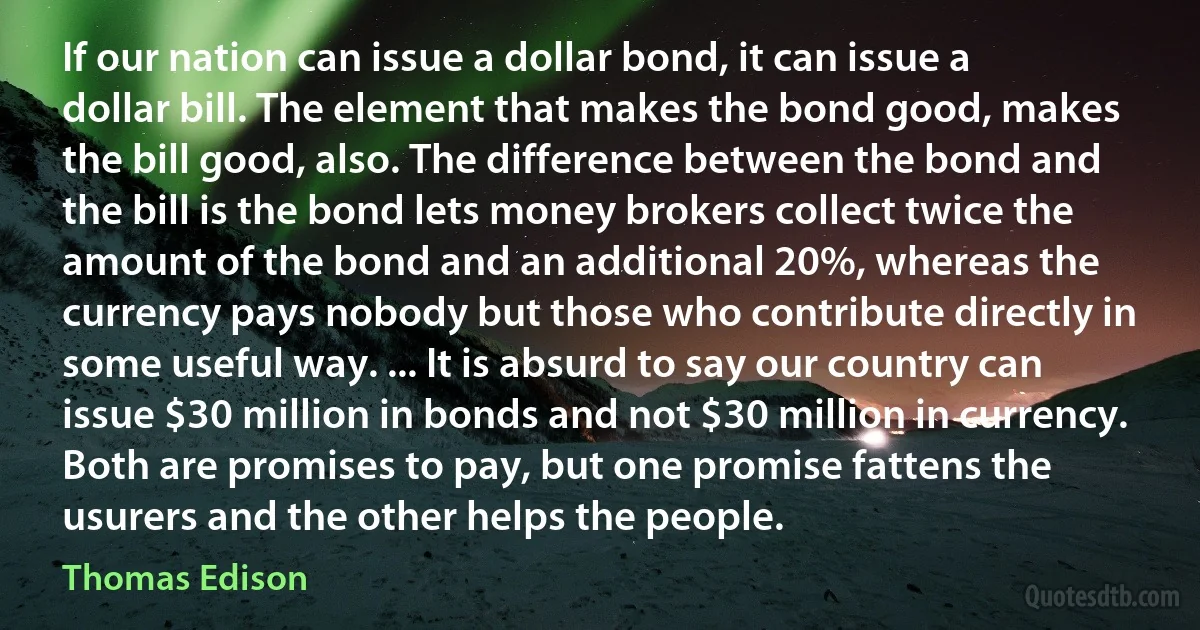 If our nation can issue a dollar bond, it can issue a dollar bill. The element that makes the bond good, makes the bill good, also. The difference between the bond and the bill is the bond lets money brokers collect twice the amount of the bond and an additional 20%, whereas the currency pays nobody but those who contribute directly in some useful way. ... It is absurd to say our country can issue $30 million in bonds and not $30 million in currency. Both are promises to pay, but one promise fattens the usurers and the other helps the people. (Thomas Edison)