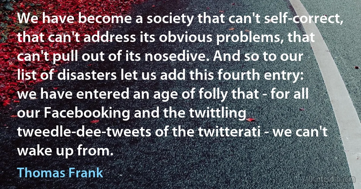 We have become a society that can't self-correct, that can't address its obvious problems, that can't pull out of its nosedive. And so to our list of disasters let us add this fourth entry: we have entered an age of folly that - for all our Facebooking and the twittling tweedle-dee-tweets of the twitterati - we can't wake up from. (Thomas Frank)