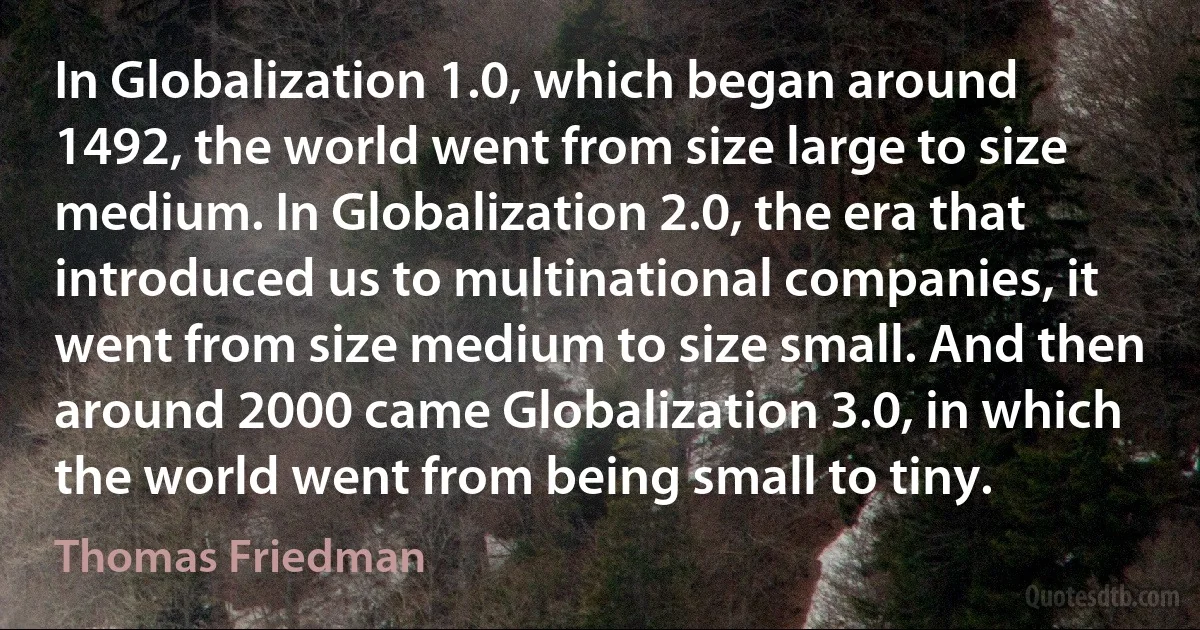 In Globalization 1.0, which began around 1492, the world went from size large to size medium. In Globalization 2.0, the era that introduced us to multinational companies, it went from size medium to size small. And then around 2000 came Globalization 3.0, in which the world went from being small to tiny. (Thomas Friedman)