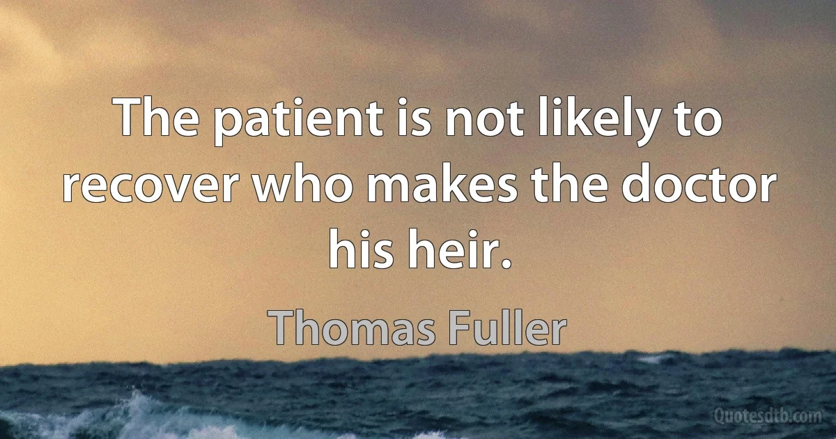 The patient is not likely to recover who makes the doctor his heir. (Thomas Fuller)