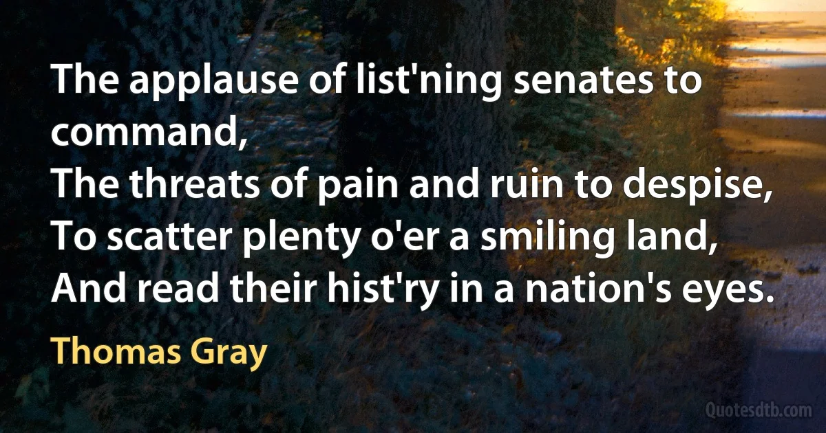 The applause of list'ning senates to command,
The threats of pain and ruin to despise,
To scatter plenty o'er a smiling land,
And read their hist'ry in a nation's eyes. (Thomas Gray)