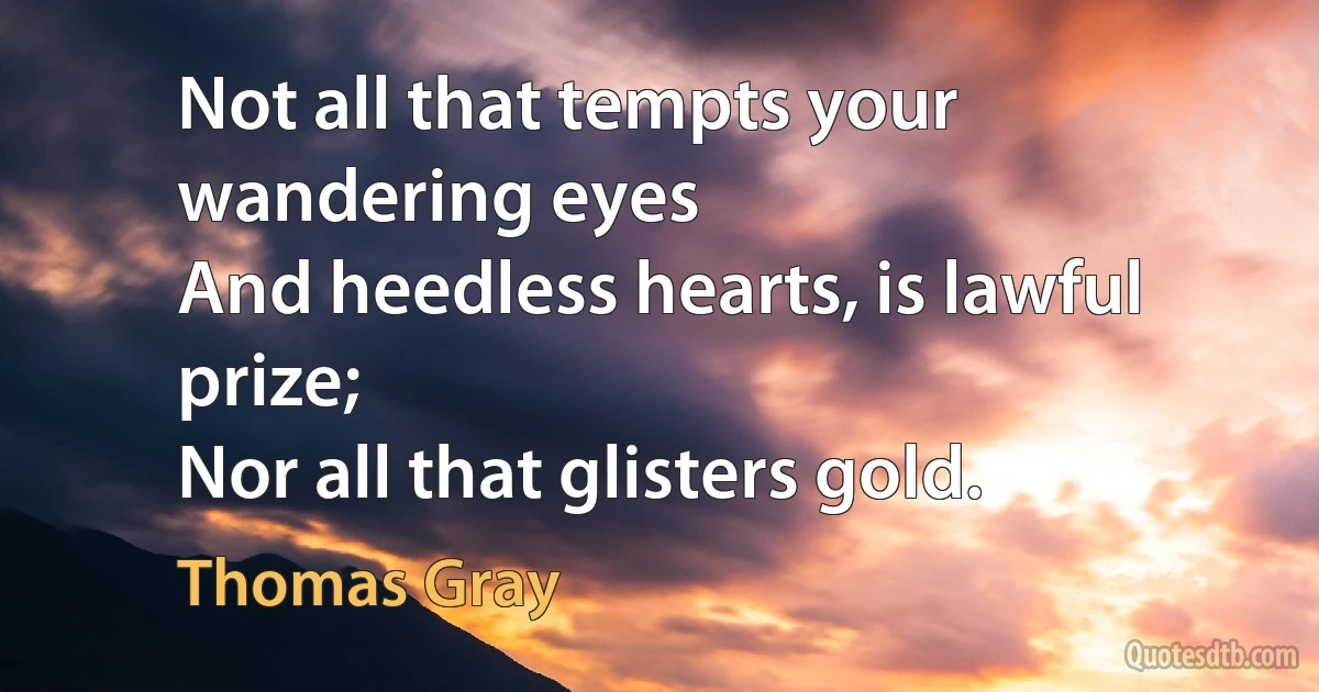 Not all that tempts your wandering eyes
And heedless hearts, is lawful prize;
Nor all that glisters gold. (Thomas Gray)