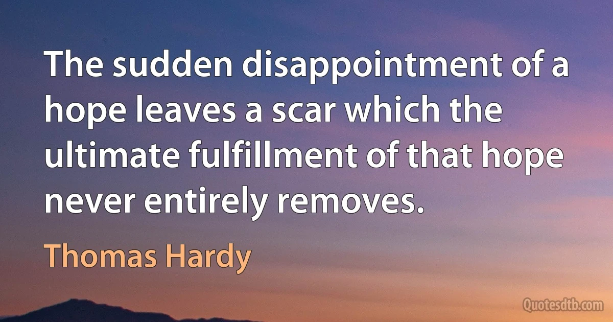 The sudden disappointment of a hope leaves a scar which the ultimate fulfillment of that hope never entirely removes. (Thomas Hardy)