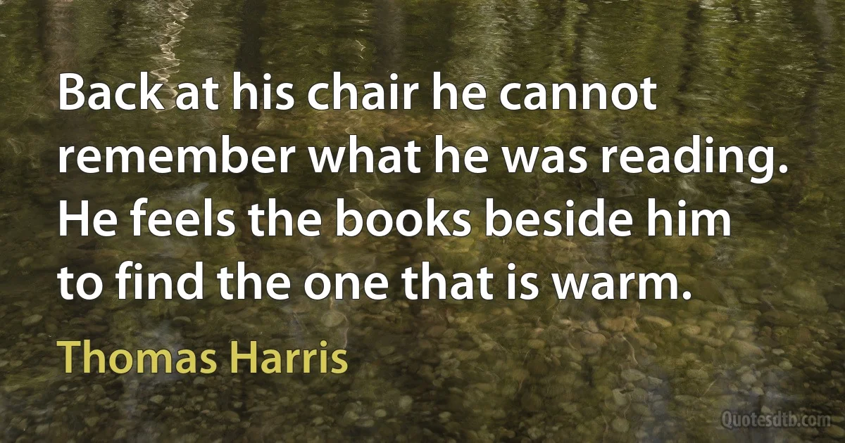 Back at his chair he cannot remember what he was reading. He feels the books beside him to find the one that is warm. (Thomas Harris)