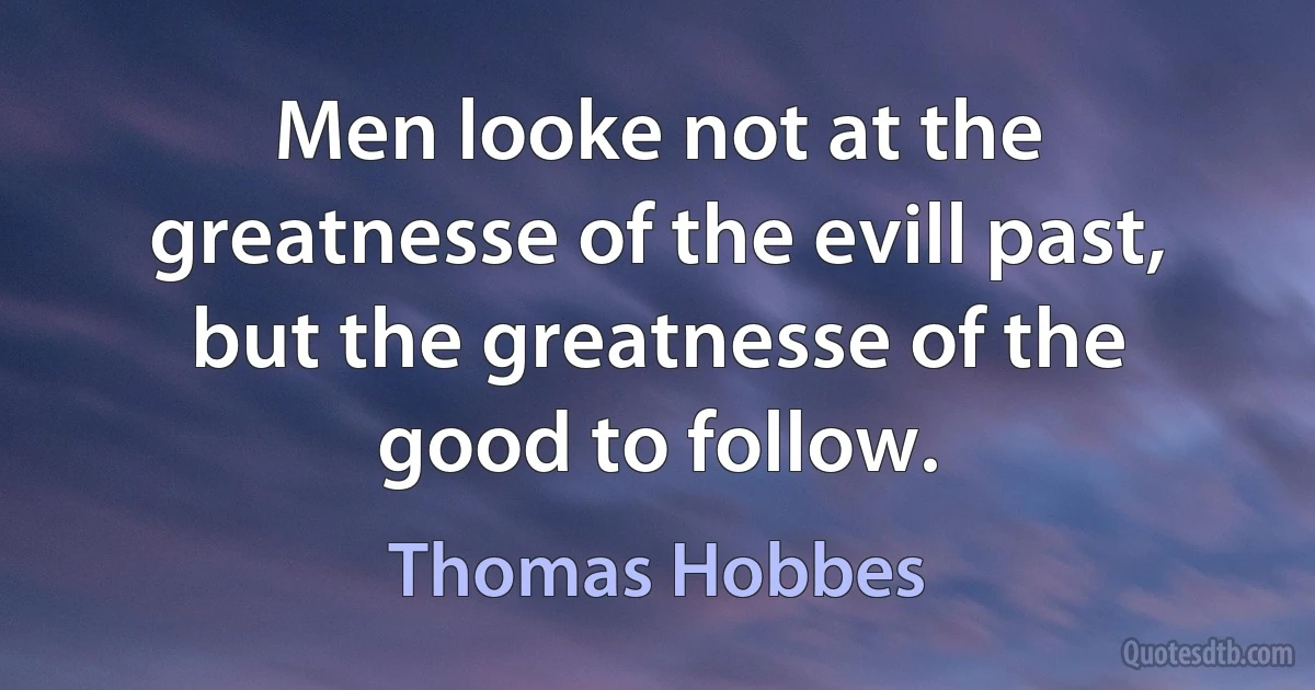 Men looke not at the greatnesse of the evill past, but the greatnesse of the good to follow. (Thomas Hobbes)