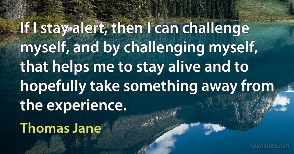 If I stay alert, then I can challenge myself, and by challenging myself, that helps me to stay alive and to hopefully take something away from the experience. (Thomas Jane)