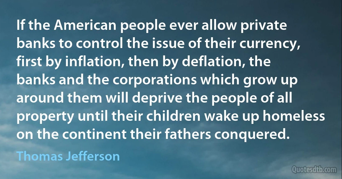 If the American people ever allow private banks to control the issue of their currency, first by inflation, then by deflation, the banks and the corporations which grow up around them will deprive the people of all property until their children wake up homeless on the continent their fathers conquered. (Thomas Jefferson)