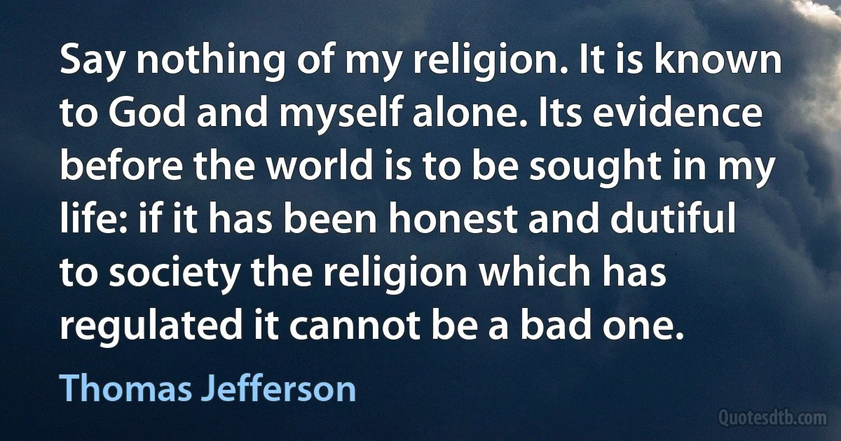 Say nothing of my religion. It is known to God and myself alone. Its evidence before the world is to be sought in my life: if it has been honest and dutiful to society the religion which has regulated it cannot be a bad one. (Thomas Jefferson)